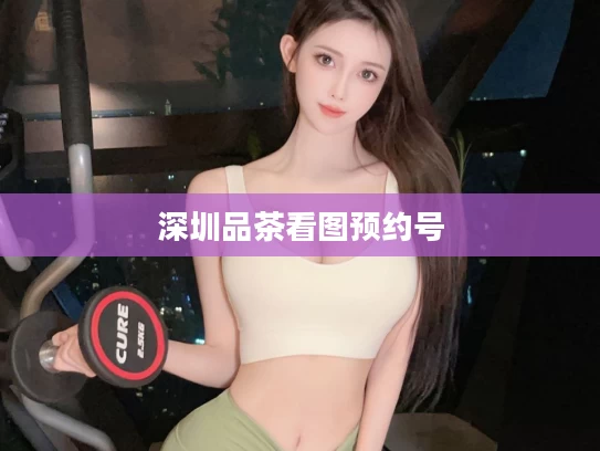 深圳品茶看图预约号