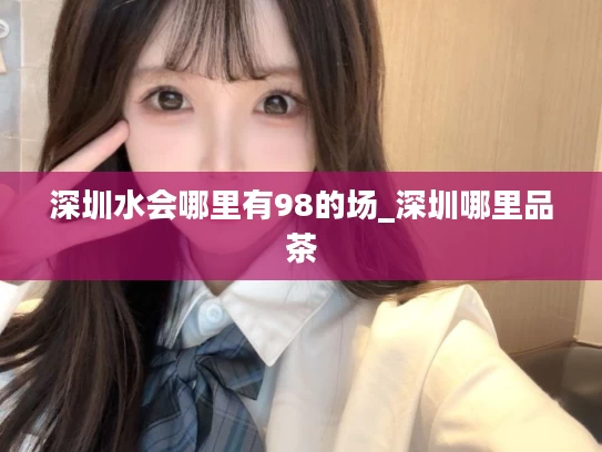 深圳水会哪里有98的场_深圳哪里品茶
