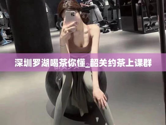 深圳罗湖喝茶你懂_韶关约茶上课群