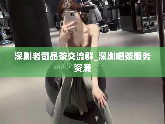 深圳老司品茶交流群_深圳喝茶服务资源