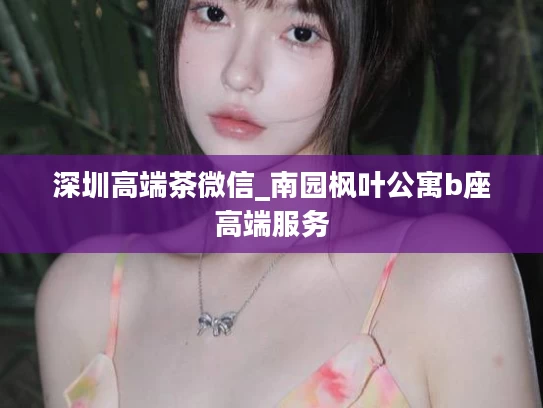 深圳高端茶微信_南园枫叶公寓b座高端服务