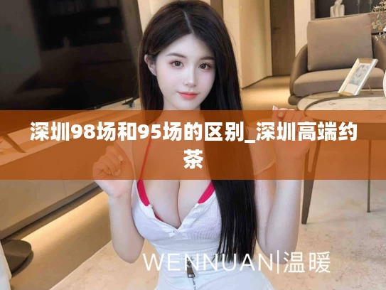 深圳98场和95场的区别_深圳高端约茶